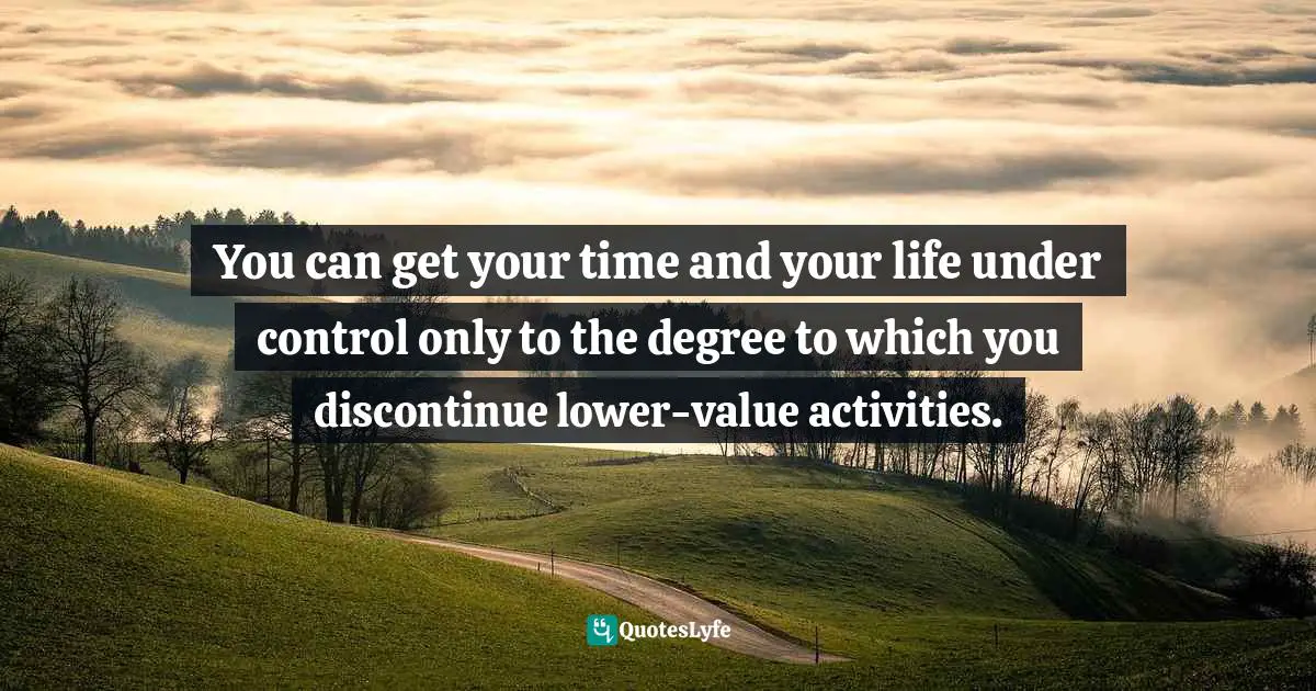 You can get your time and your life under control only to the degree to which you discontinue lower-value activities.