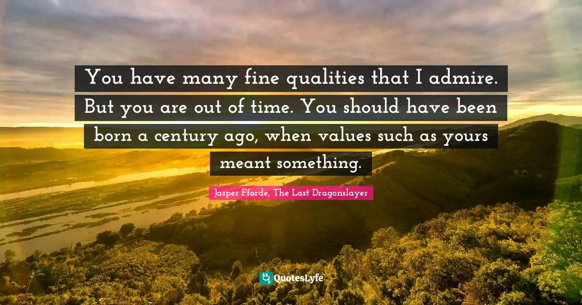 You have many fine qualities that I admire. But you are out of time. You should have been born a century ago, when values such as yours meant something.