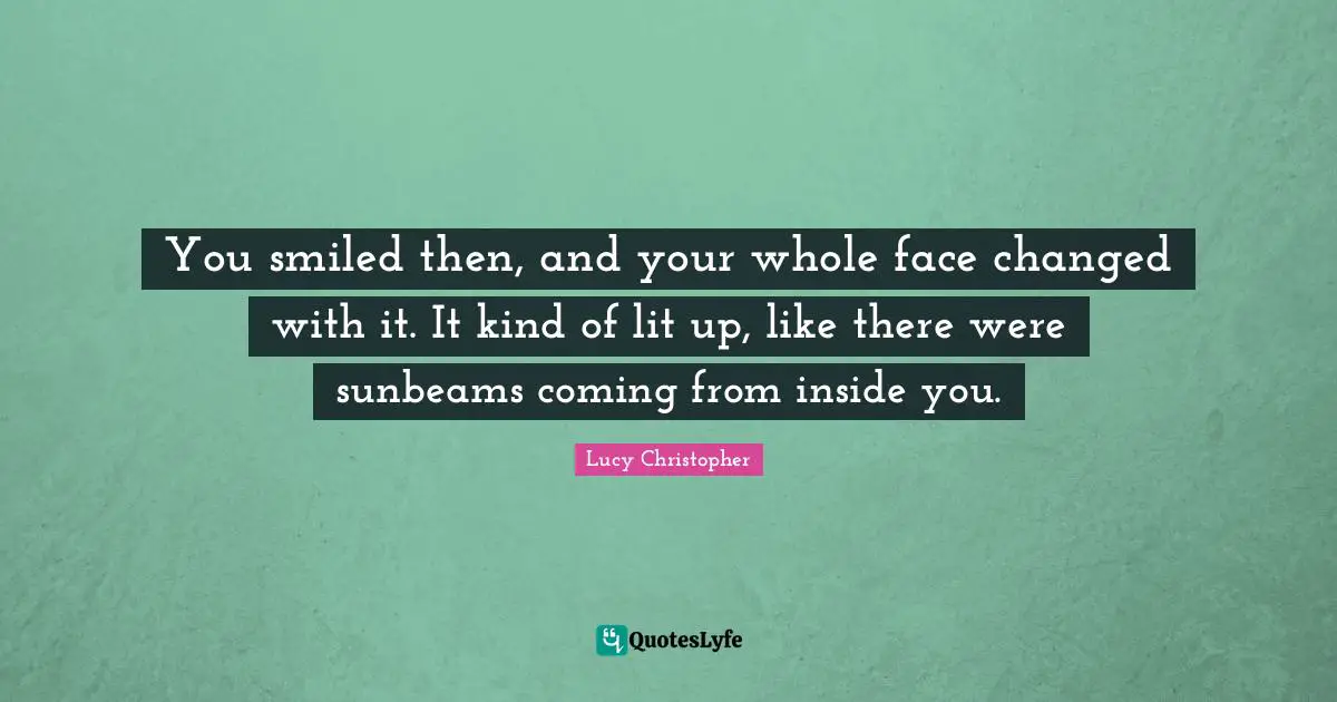 You smiled then, and your whole face changed with it. It kind of lit up, like there were sunbeams coming from inside you.