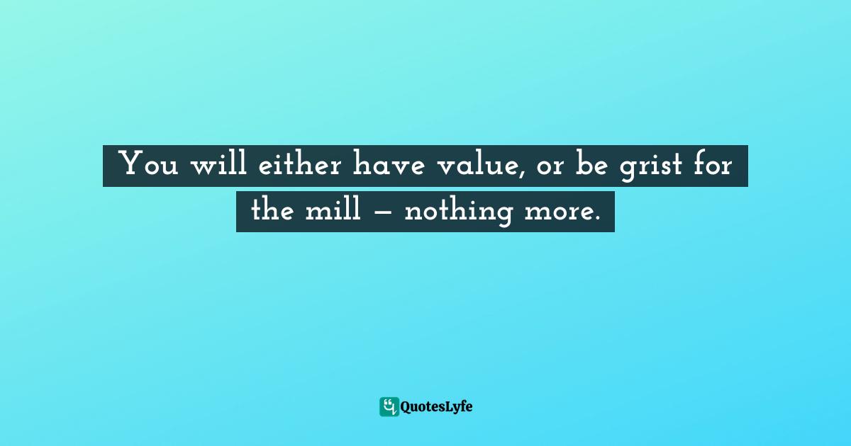 You will either have value, or be grist for the mill — nothing more.