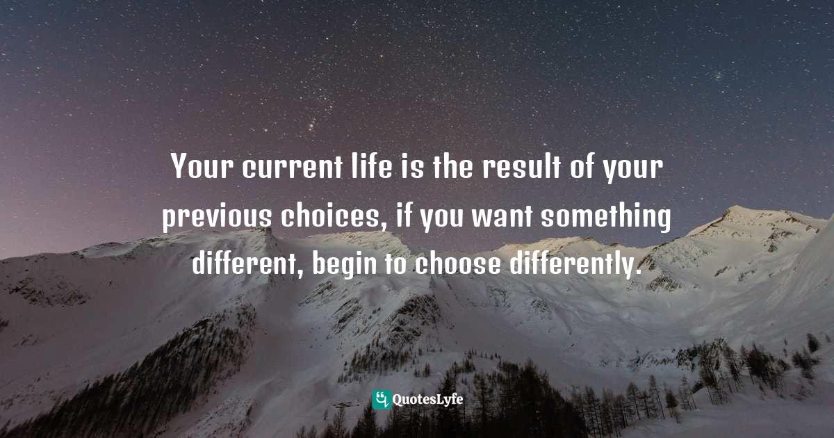 Your current life is the result of your previous choices, if you want