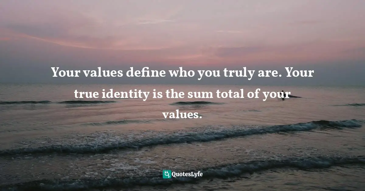 Your values define who you truly are. Your true identity is the sum total of your values.
