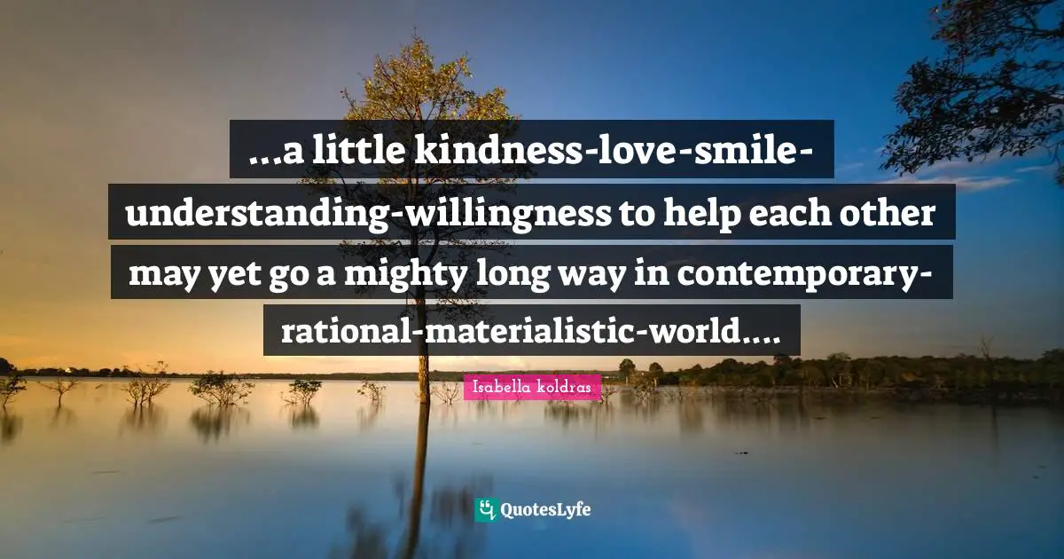 ...a little kindness-love-smile-understanding-willingness to help each other may yet go a mighty long way in contemporary-rational-materialistic-world....