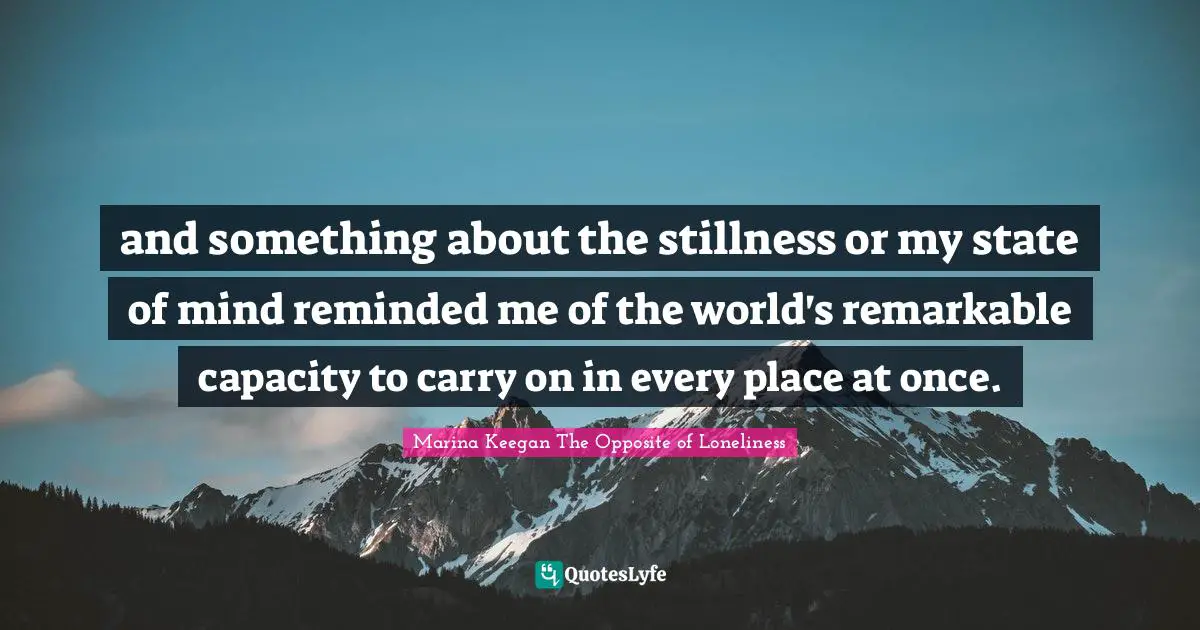 and something about the stillness or my state of mind reminded me of the world's remarkable capacity to carry on in every place at once.