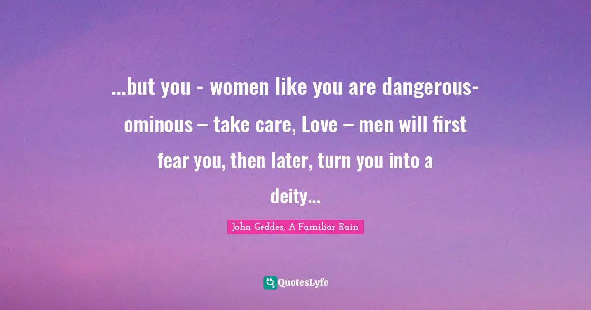 John Geddes, A Familiar Rain Quotes: "...but you - women like you are dangerous- ominous – take care, Love – men will first fear you, then later, turn you into a deity..."