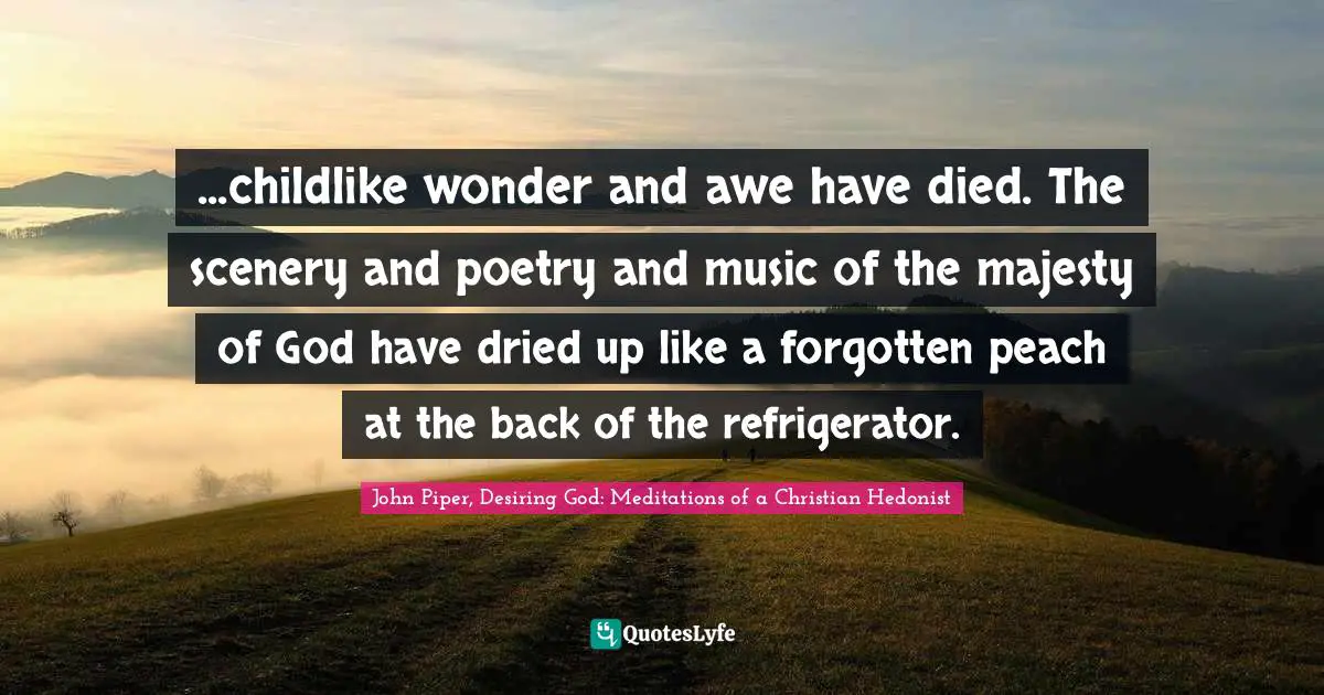 ...childlike wonder and awe have died. The scenery and poetry and music of the majesty of God have dried up like a forgotten peach at the back of the refrigerator.
