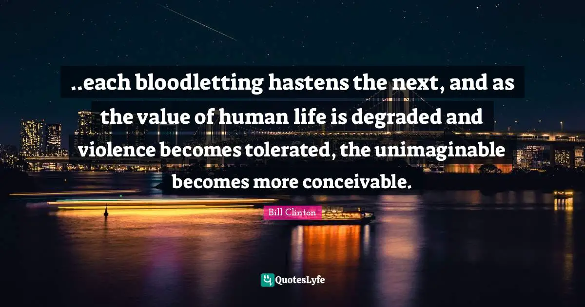 ..each bloodletting hastens the next, and as the value of human life is degraded and violence becomes tolerated, the unimaginable becomes more conceivable.