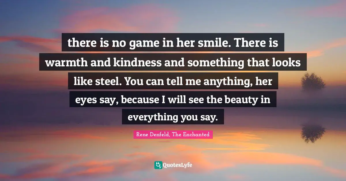 there is no game in her smile. There is warmth and kindness and something that looks like steel. You can tell me anything, her eyes say, because I will see the beauty in everything you say.