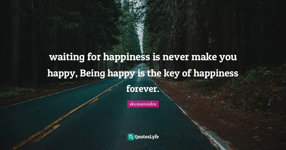 waiting for happiness is never make you happy, Being happy is the key of happiness forever.