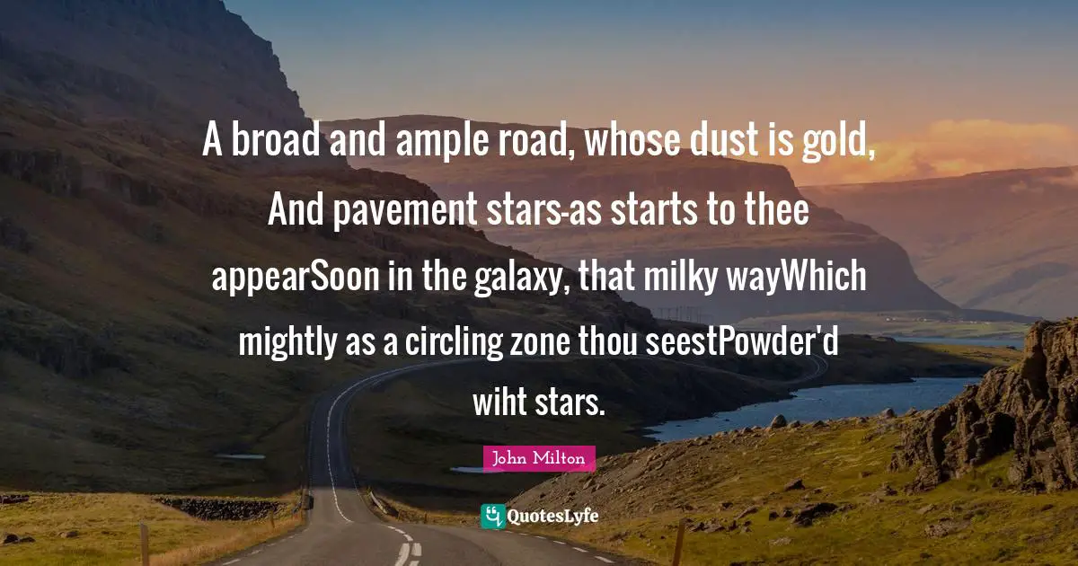 A broad and ample road, whose dust is gold, And pavement stars—as starts to thee appearSoon in the galaxy, that milky wayWhich mightly as a circling zone thou seestPowder'd wiht stars.
