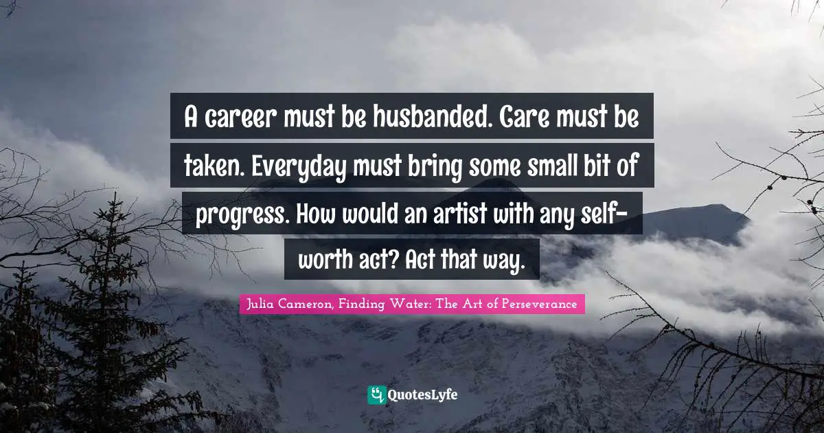 A career must be husbanded. Care must be taken. Everyday must bring some small bit of progress. How would an artist with any self-worth act? Act that way.
