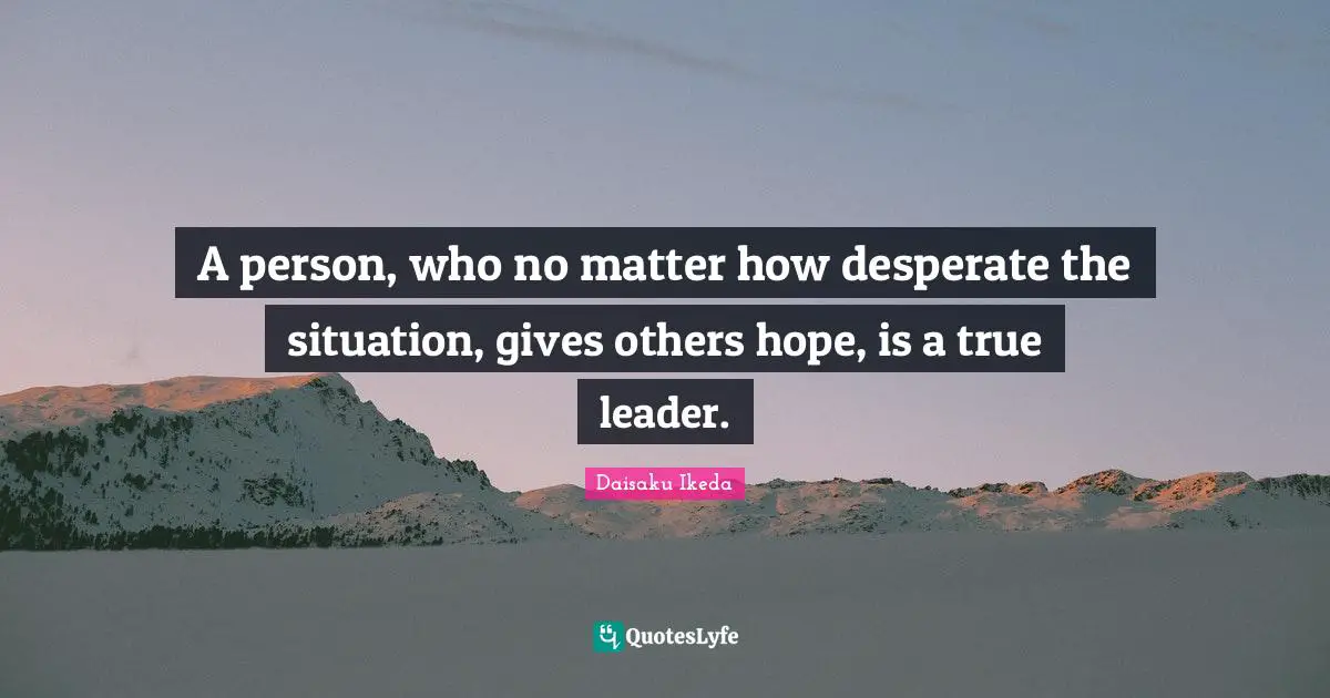 A person, who no matter how desperate the situation, gives others hope, is a true leader.