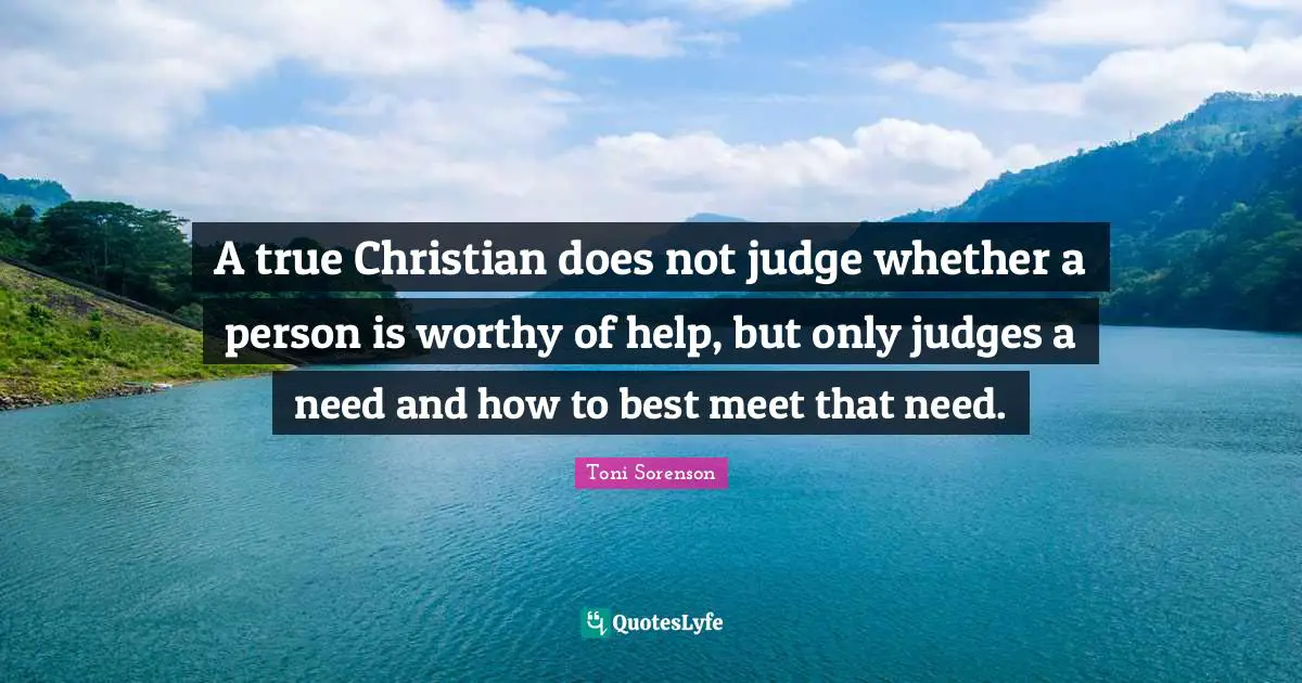 A true Christian does not judge whether a person is worthy of help, but only judges a need and how to best meet that need.
