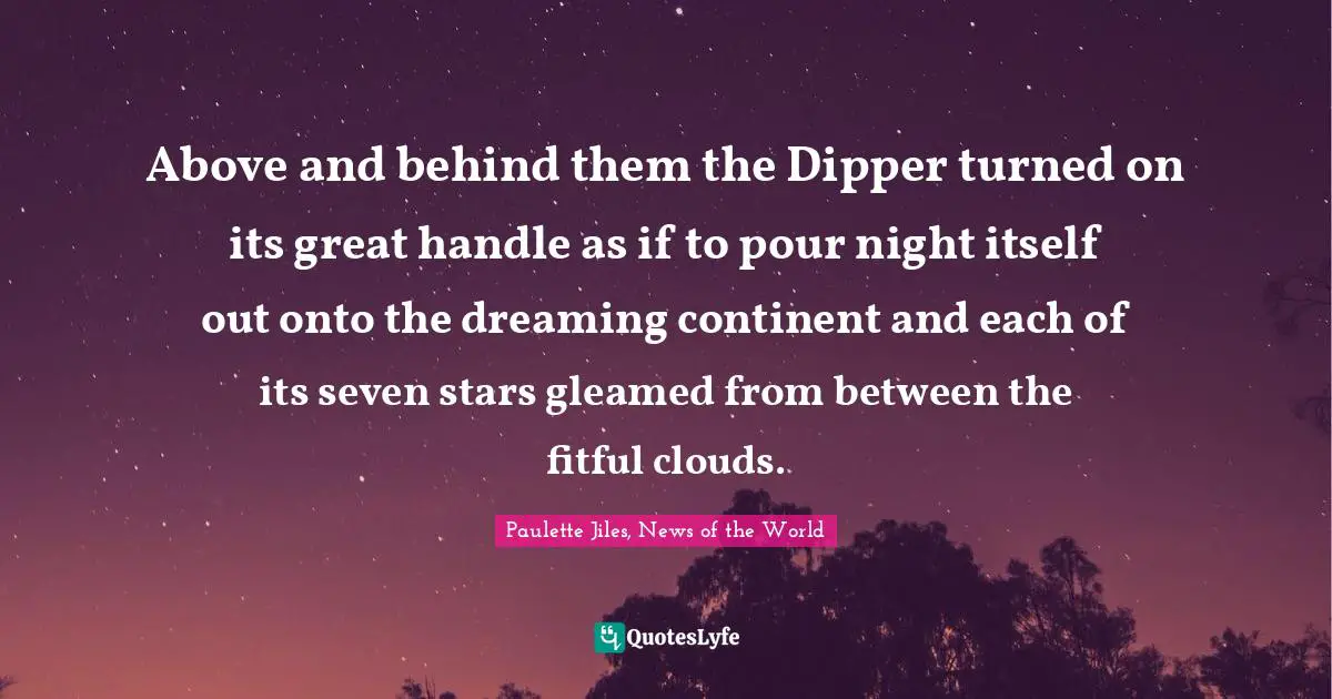 Above and behind them the Dipper turned on its great handle as if to pour night itself out onto the dreaming continent and each of its seven stars gleamed from between the fitful clouds.