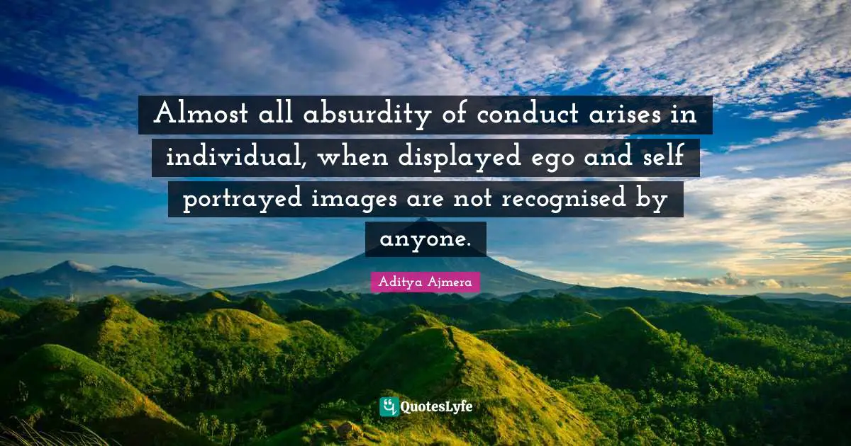 Almost all absurdity of conduct arises in individual, when displayed ego and self portrayed images are not recognised by anyone.