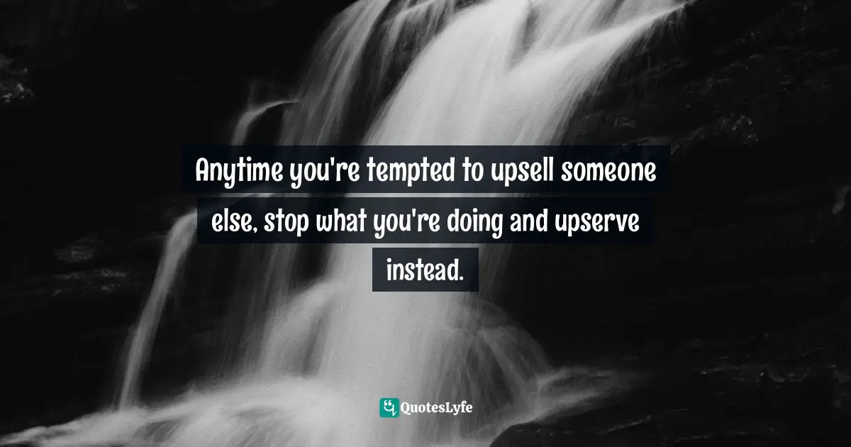 Anytime you're tempted to upsell someone else, stop what you're doing and upserve instead.