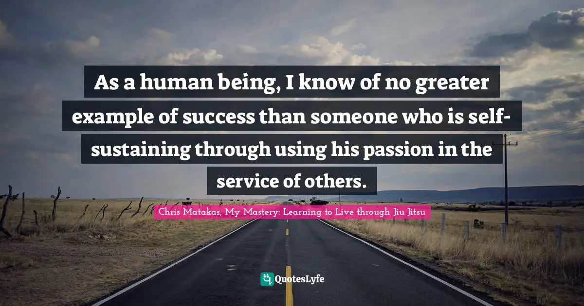 As a human being, I know of no greater example of success than someone who is self-sustaining through using his passion in the service of others.