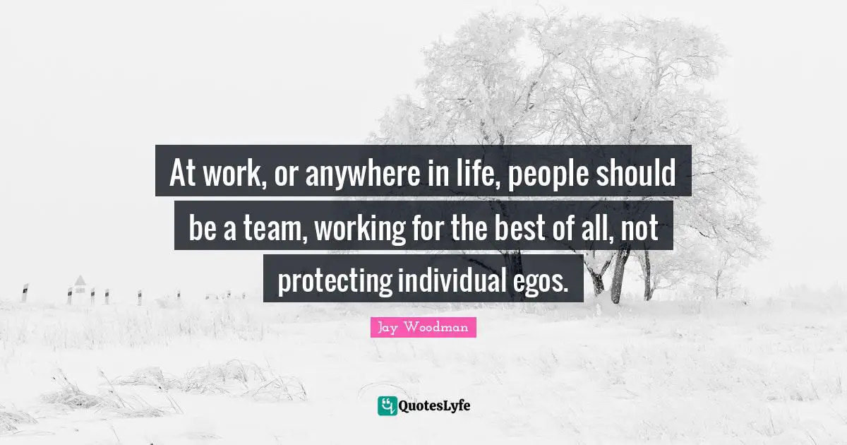 At work, or anywhere in life, people should be a team, working for the best of all, not protecting individual egos.