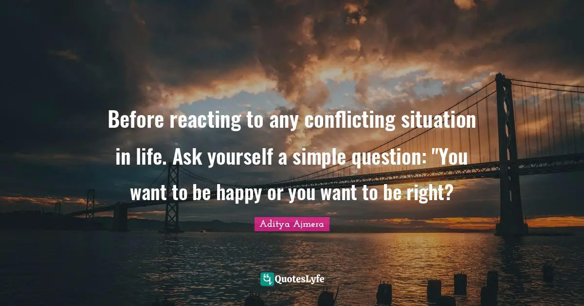 Before reacting to any conflicting situation in life. Ask yourself a simple question: "You want to be happy or you want to be right?