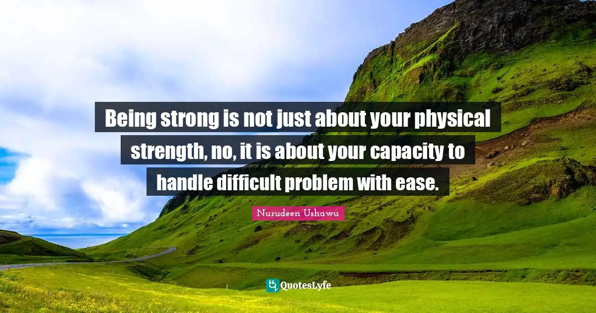 Being strong is not just about your physical strength, no, it is about your capacity to handle difficult problem with ease.
