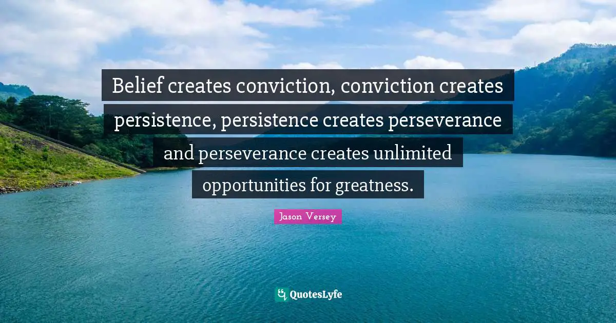 Belief creates conviction, conviction creates persistence, persistence creates perseverance and perseverance creates unlimited opportunities for greatness.