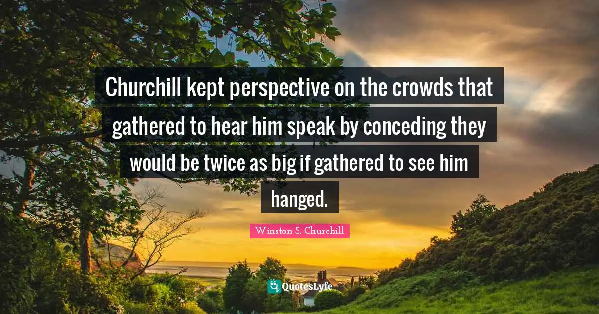 Churchill kept perspective on the crowds that gathered to hear him speak by conceding they would be twice as big if gathered to see him hanged.