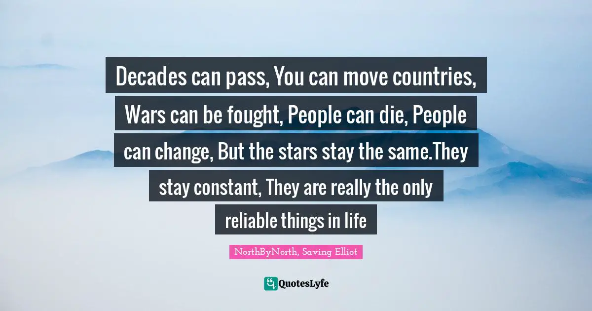 Decades can pass, You can move countries, Wars can be fought, People can die, People can change, But the stars stay the same.They stay constant, They are really the only reliable things in life