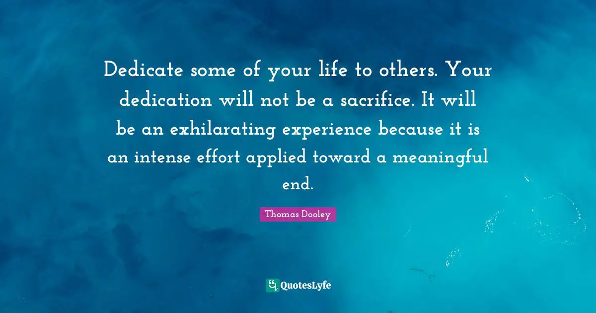 Dedicate some of your life to others. Your dedication will not be a sacrifice. It will be an exhilarating experience because it is an intense effort applied toward a meaningful end.