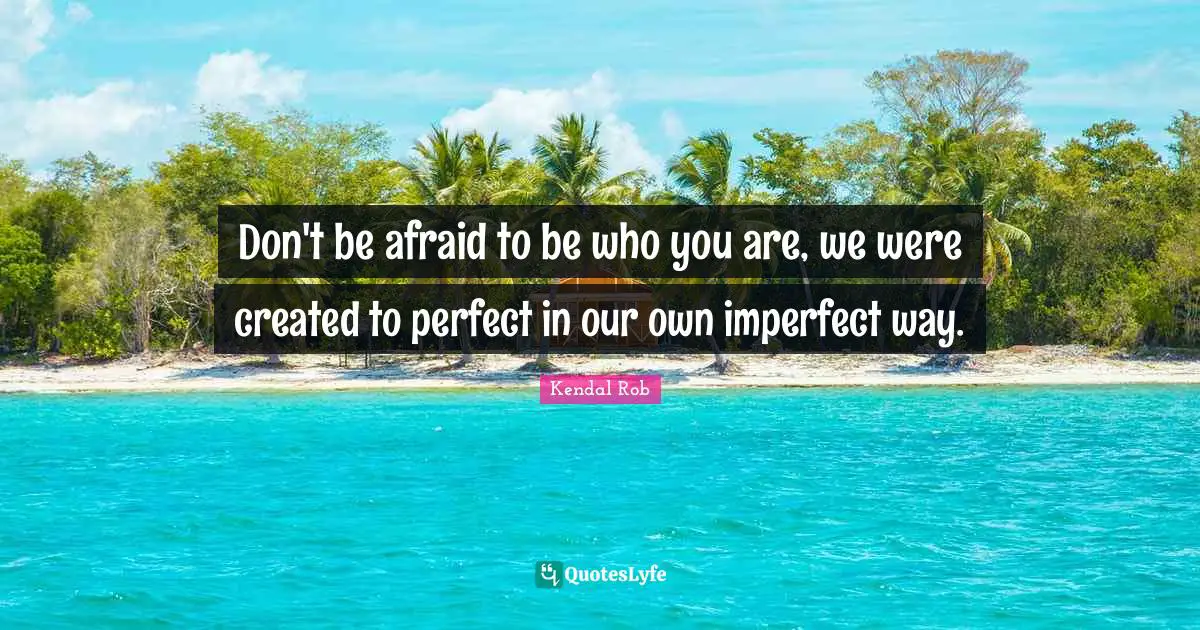 Don't be afraid to be who you are, we were created to perfect in our own imperfect way.