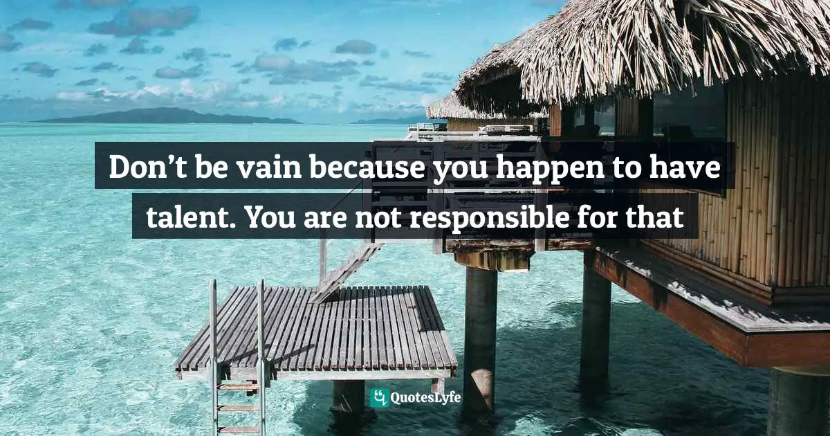 Don’t be vain because you happen to have talent. You are not responsible for that
