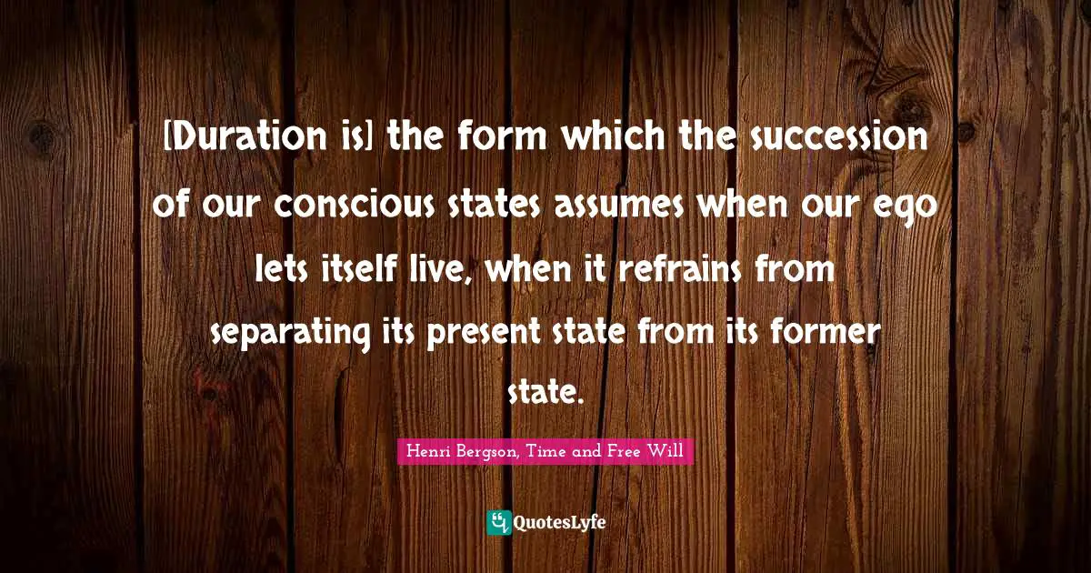 [Duration is] the form which the succession of our conscious states assumes when our ego lets itself live, when it refrains from separating its present state from its former state.