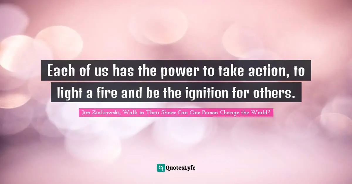 Each of us has the power to take action, to light a fire and be the ignition for others.