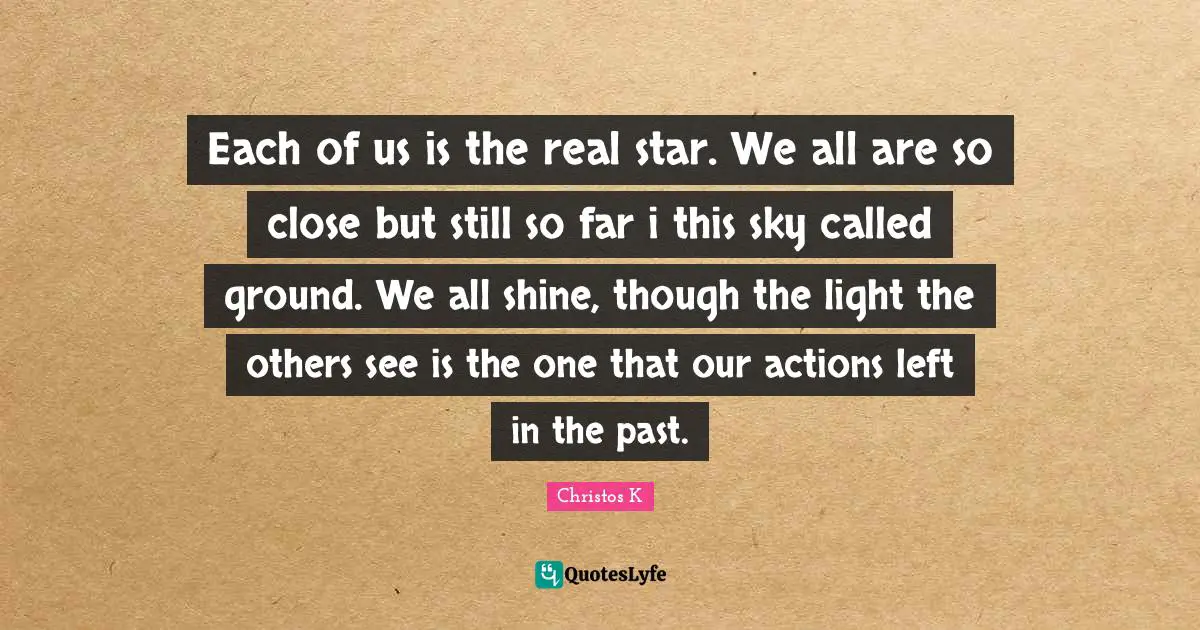 Each of us is the real star. We all are so close but still so far i this sky called ground. We all shine, though the light the others see is the one that our actions left in the past.