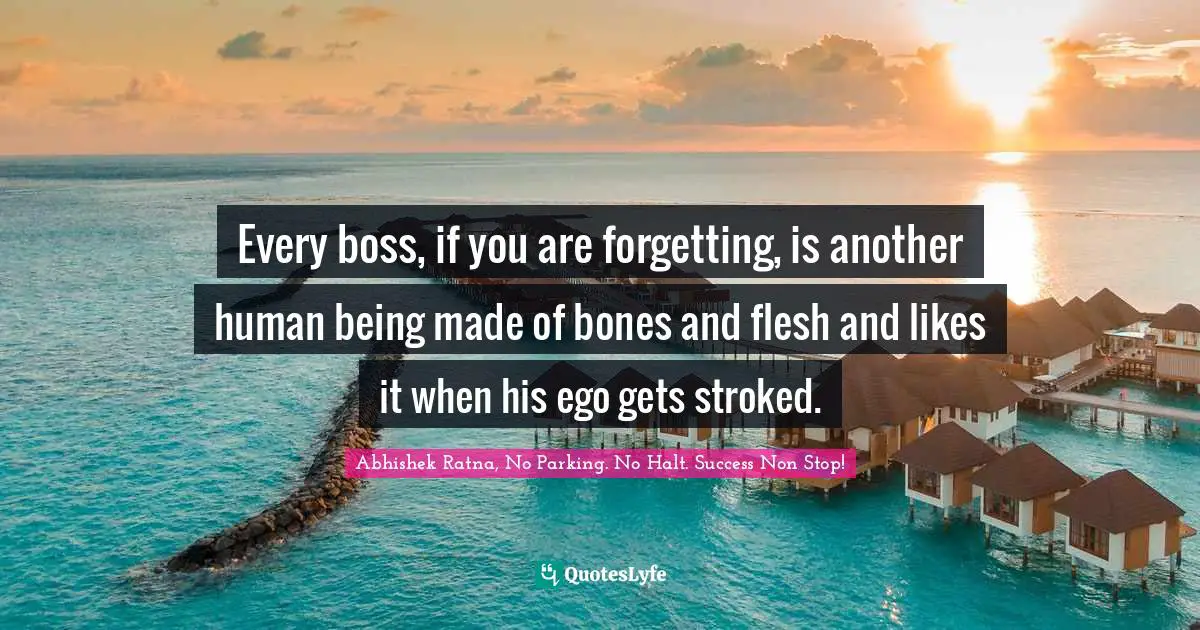 Every boss, if you are forgetting, is another human being made of bones and flesh and likes it when his ego gets stroked.