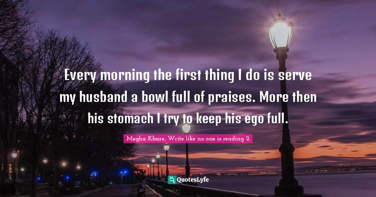 Every morning the first thing I do is serve my husband a bowl full of praises. More then his stomach I try to keep his ego full.