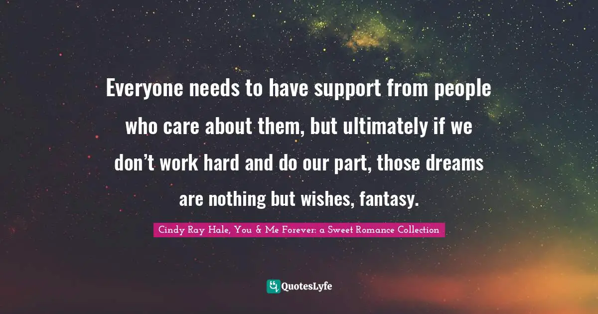 Everyone needs to have support from people who care about them, but ultimately if we don’t work hard and do our part, those dreams are nothing but wishes, fantasy.
