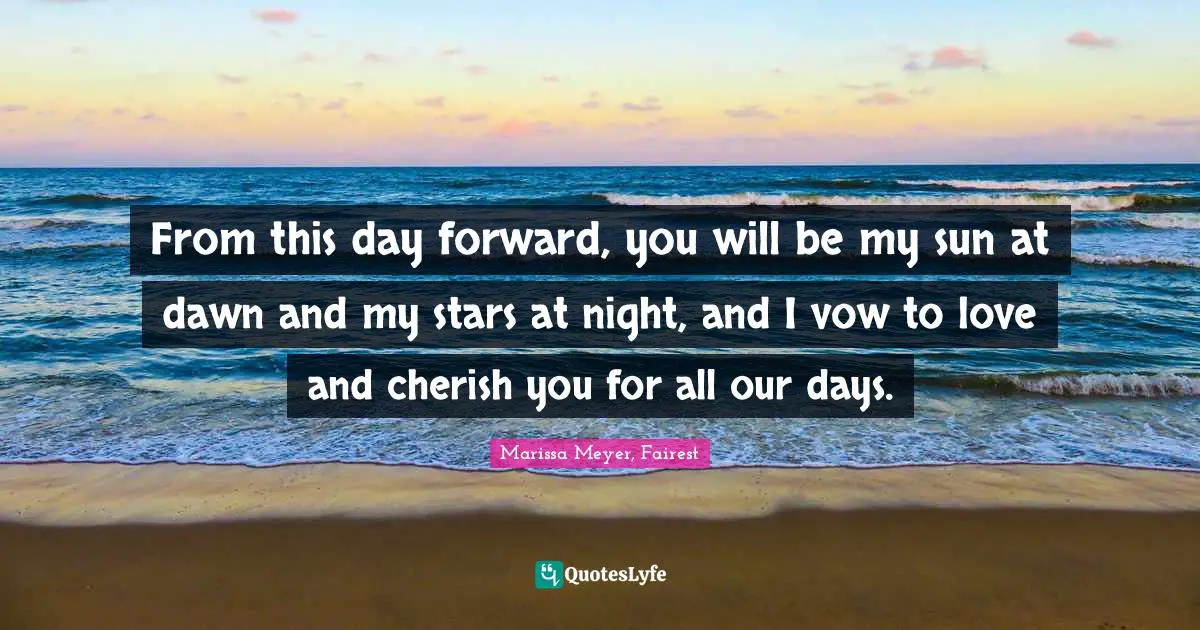 From this day forward, you will be my sun at dawn and my stars at night, and I vow to love and cherish you for all our days.