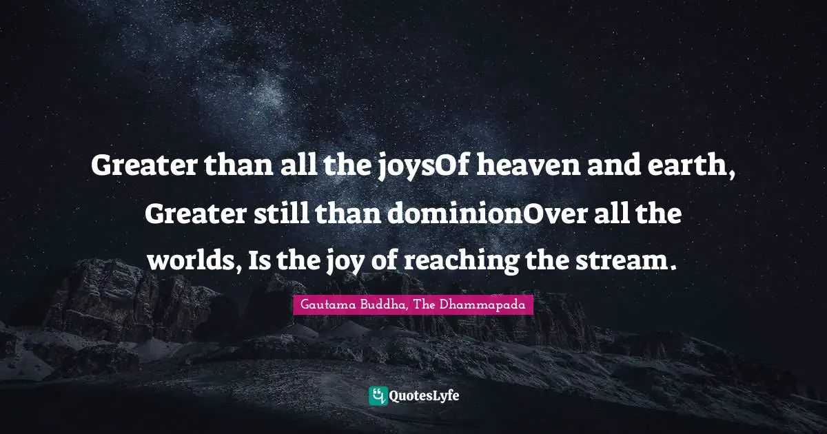 Gautama Buddha, The Dhammapada Quotes: Greater than all the joysOf heaven and earth, Greater still than dominionOver all the worlds, Is the joy of reaching the stream.