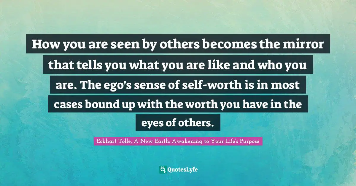 Eckhart Tolle, A New Earth: Awakening To Your Life's Purpose Quotes: "How you are seen by others becomes the mirror that tells you what you are like and who you are. The ego's sense of self-worth is in most cases bound up with the worth you have in the eyes of others."