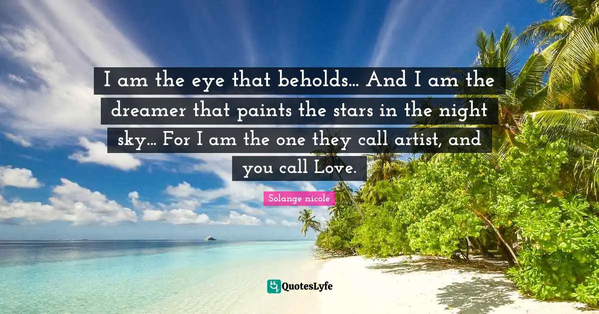 Solange Nicole Quotes: "I am the eye that beholds... And I am the dreamer that paints the stars in the night sky... For I am the one they call artist, and you call Love."