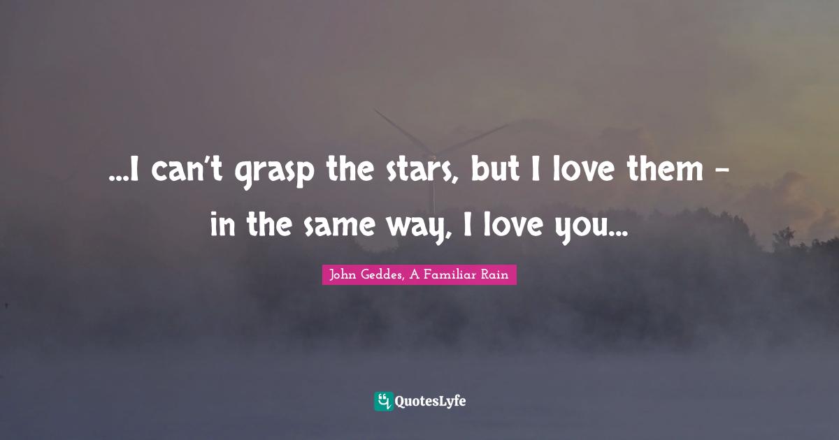 John Geddes, A Familiar Rain Quotes: "...I can’t grasp the stars, but I love them – in the same way, I love you..."