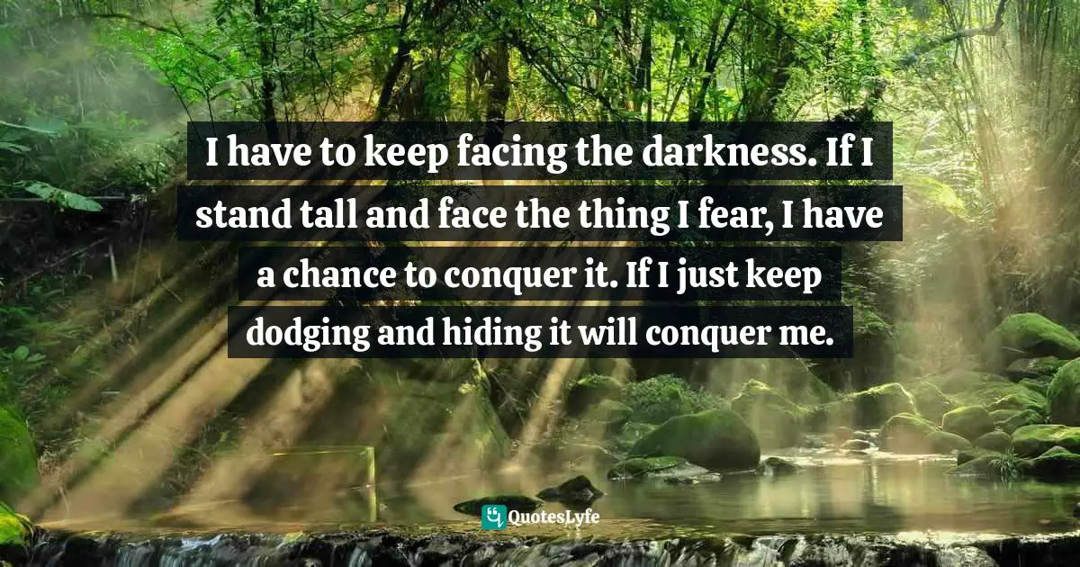 Fears Quotes: "I have to keep facing the darkness. If I stand tall and face the thing I fear, I have a chance to conquer it. If I just keep dodging and hiding it will conquer me."