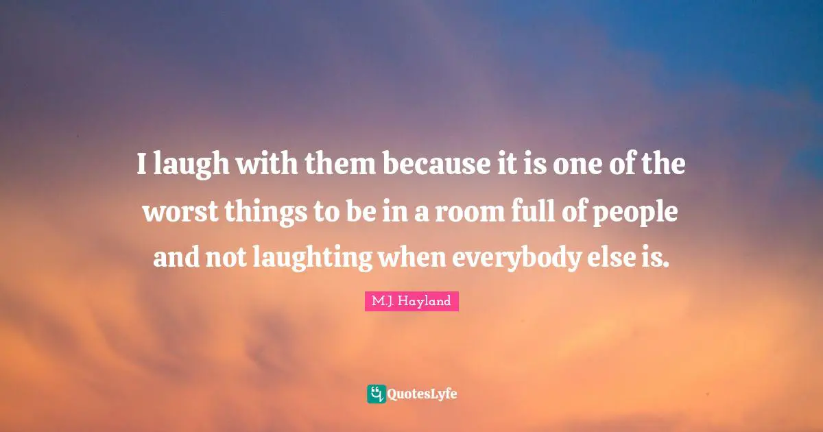 I laugh with them because it is one of the worst things to be in a room full of people and not laughting when everybody else is.
