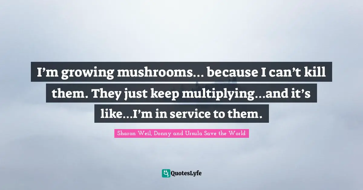 I’m growing mushrooms… because I can’t kill them. They just keep multiplying…and it’s like…I’m in service to them.