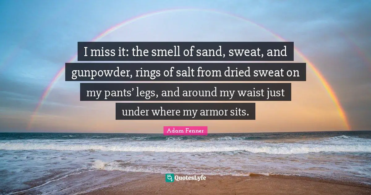 I miss it: the smell of sand, sweat, and gunpowder, rings of salt from dried sweat on my pants’ legs, and around my waist just under where my armor sits.