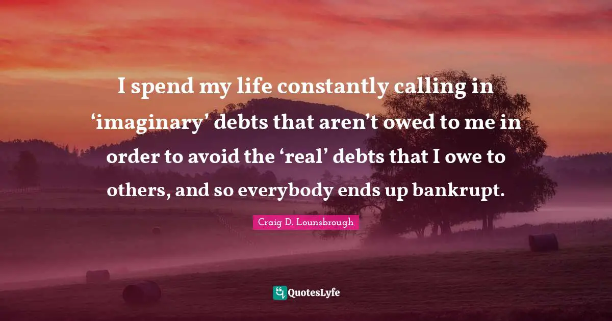 I spend my life constantly calling in ‘imaginary’ debts that aren’t owed to me in order to avoid the ‘real’ debts that I owe to others, and so everybody ends up bankrupt.