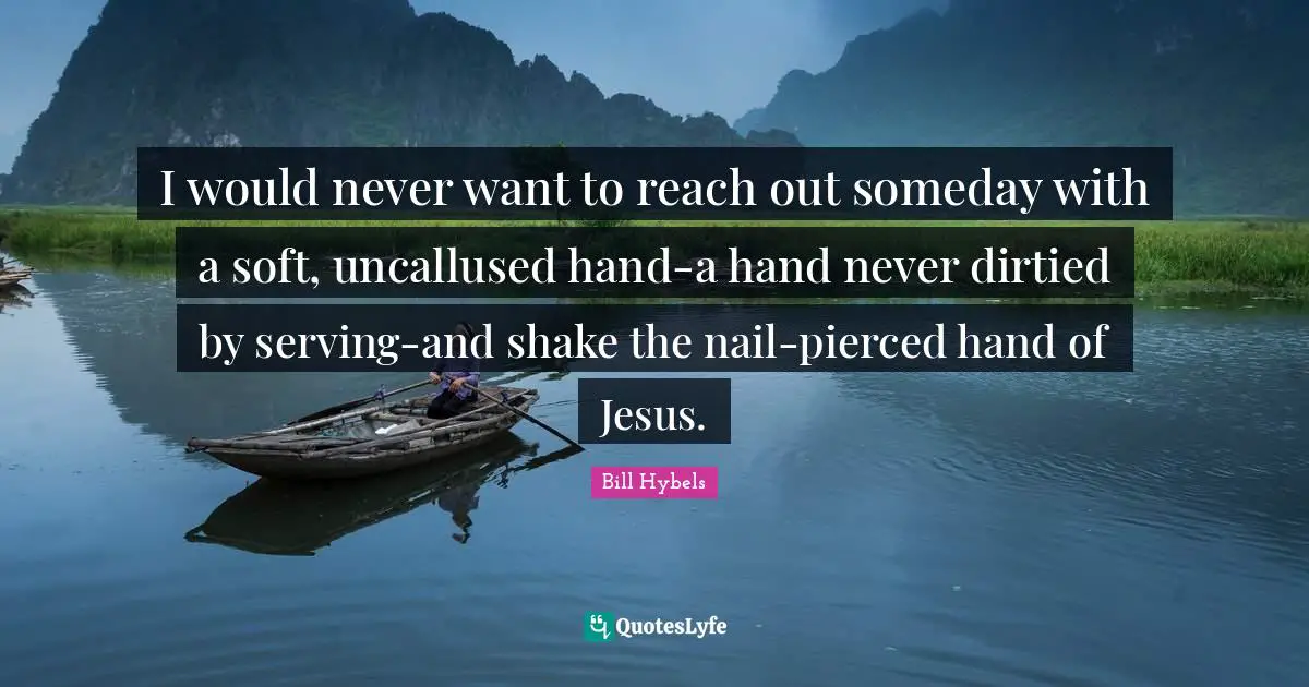 I would never want to reach out someday with a soft, uncallused hand-a hand never dirtied by serving-and shake the nail-pierced hand of Jesus.
