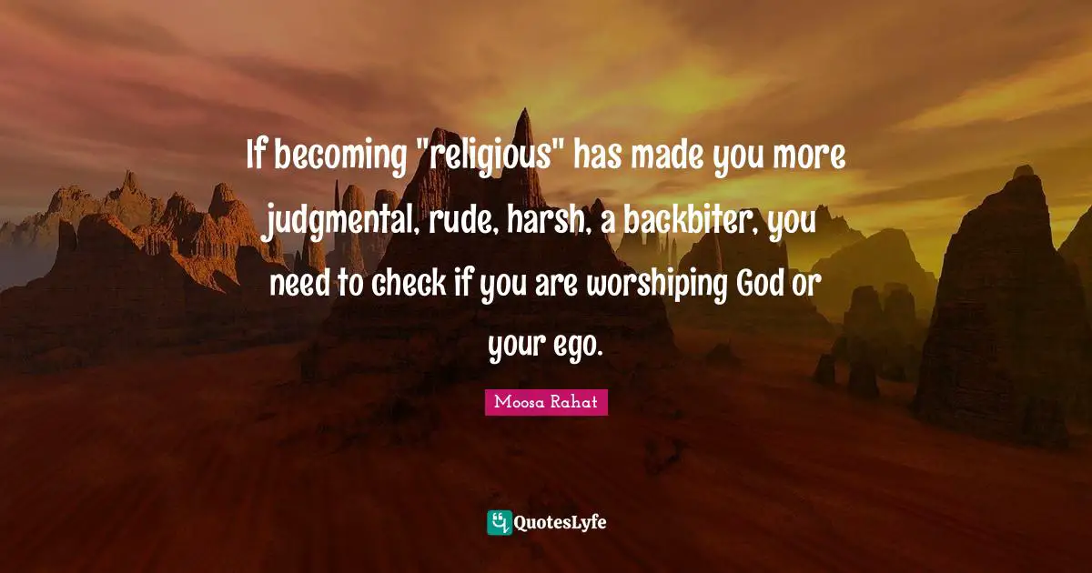 If becoming "religious" has made you more judgmental, rude, harsh, a backbiter, you need to check if you are worshiping God or your ego.