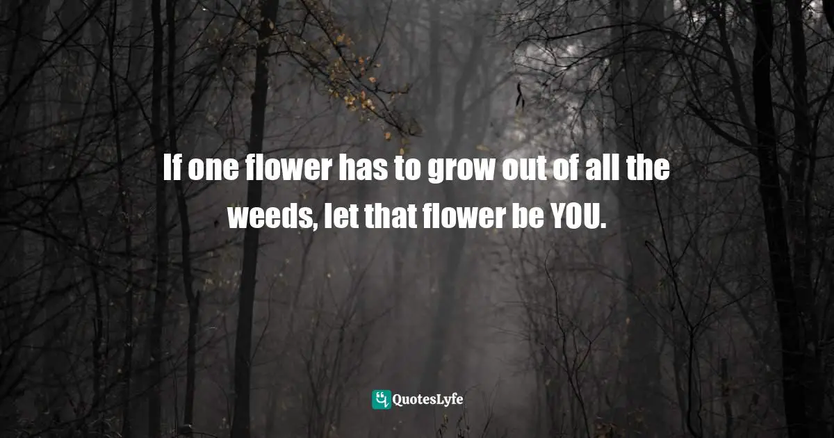 If one flower has to grow out of all the weeds, let that flower be YOU.
