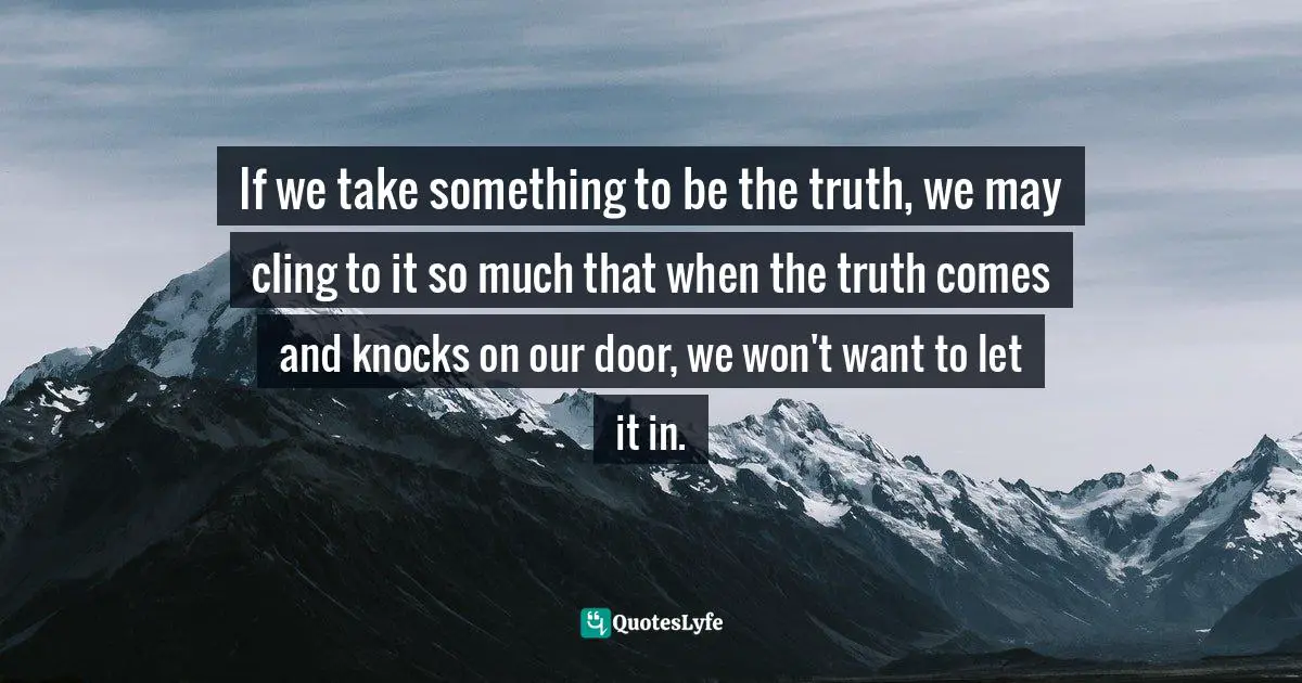 If we take something to be the truth, we may cling to it so much that when the truth comes and knocks on our door, we won't want to let it in.